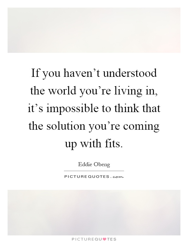 If you haven't understood the world you're living in, it's impossible to think that the solution you're coming up with fits Picture Quote #1