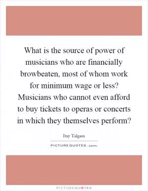 What is the source of power of musicians who are financially browbeaten, most of whom work for minimum wage or less? Musicians who cannot even afford to buy tickets to operas or concerts in which they themselves perform? Picture Quote #1