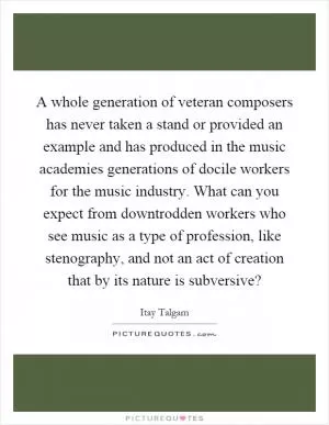 A whole generation of veteran composers has never taken a stand or provided an example and has produced in the music academies generations of docile workers for the music industry. What can you expect from downtrodden workers who see music as a type of profession, like stenography, and not an act of creation that by its nature is subversive? Picture Quote #1