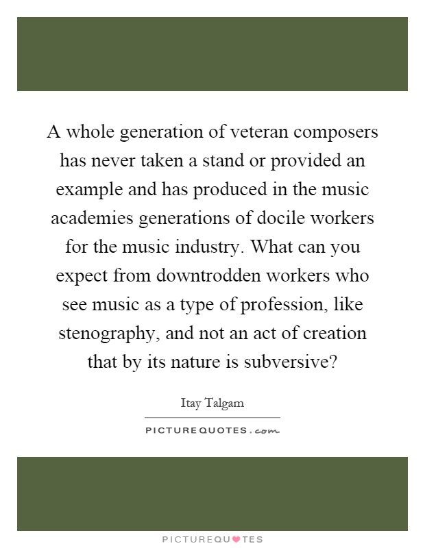A whole generation of veteran composers has never taken a stand or provided an example and has produced in the music academies generations of docile workers for the music industry. What can you expect from downtrodden workers who see music as a type of profession, like stenography, and not an act of creation that by its nature is subversive? Picture Quote #1