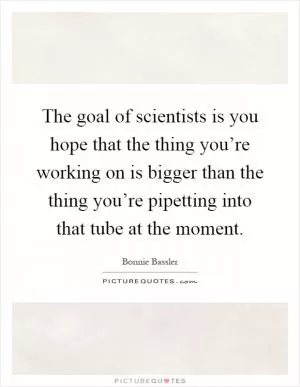 The goal of scientists is you hope that the thing you’re working on is bigger than the thing you’re pipetting into that tube at the moment Picture Quote #1