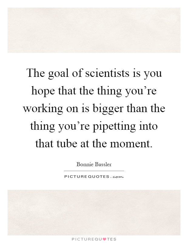 The goal of scientists is you hope that the thing you're working on is bigger than the thing you're pipetting into that tube at the moment Picture Quote #1