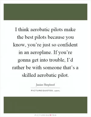I think aerobatic pilots make the best pilots because you know, you’re just so confident in an aeroplane. If you’re gonna get into trouble, I’d rather be with someone that’s a skilled aerobatic pilot Picture Quote #1