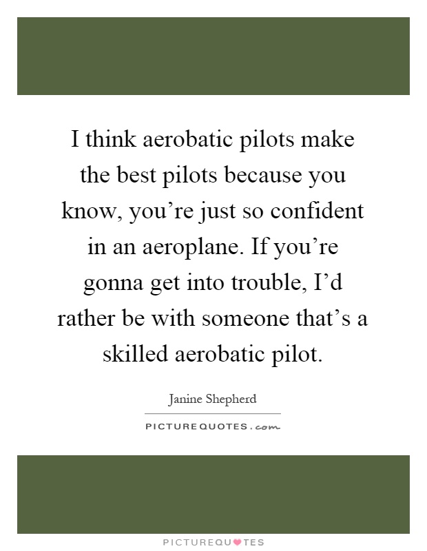 I think aerobatic pilots make the best pilots because you know, you're just so confident in an aeroplane. If you're gonna get into trouble, I'd rather be with someone that's a skilled aerobatic pilot Picture Quote #1