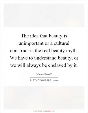 The idea that beauty is unimportant or a cultural construct is the real beauty myth. We have to understand beauty, or we will always be enslaved by it Picture Quote #1