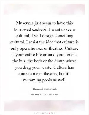 Museums just seem to have this borrowed cachet-if I want to seem cultural, I will design something cultural. I resist the idea that culture is only opera houses or theatres. Culture is your entire life around you: toilets, the bus, the kerb or the dump where you drag your waste. Culture has come to mean the arts, but it’s swimming pools as well Picture Quote #1