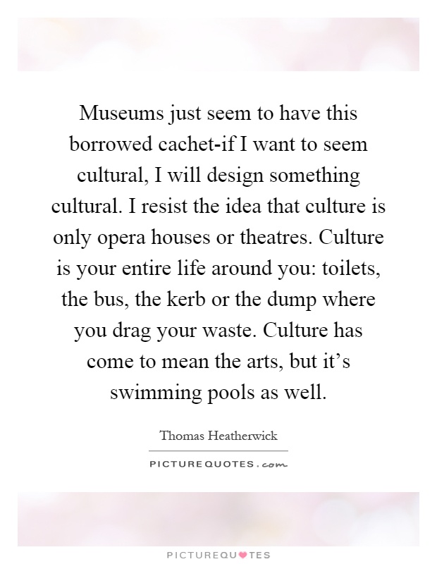 Museums just seem to have this borrowed cachet-if I want to seem cultural, I will design something cultural. I resist the idea that culture is only opera houses or theatres. Culture is your entire life around you: toilets, the bus, the kerb or the dump where you drag your waste. Culture has come to mean the arts, but it's swimming pools as well Picture Quote #1