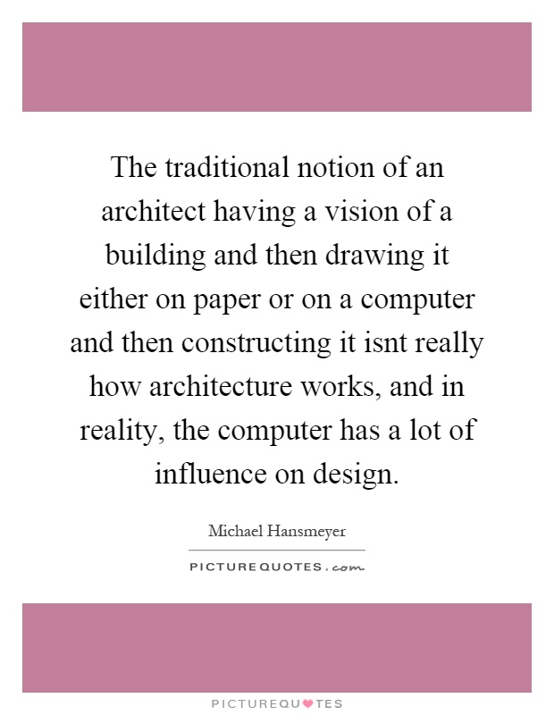 The traditional notion of an architect having a vision of a building and then drawing it either on paper or on a computer and then constructing it isnt really how architecture works, and in reality, the computer has a lot of influence on design Picture Quote #1