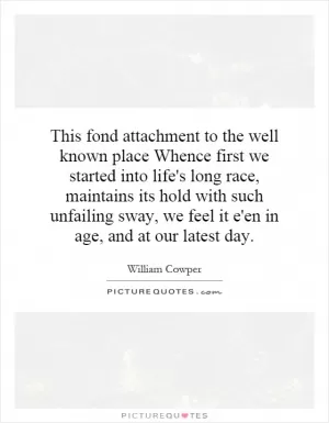 This fond attachment to the well known place Whence first we started into life's long race, maintains its hold with such unfailing sway, we feel it e'en in age, and at our latest day Picture Quote #1