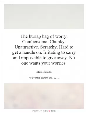 The burlap bag of worry. Cumbersome. Chunky. Unattractive. Scratchy. Hard to get a handle on. Irritating to carry and impossible to give away. No one wants your worries Picture Quote #1