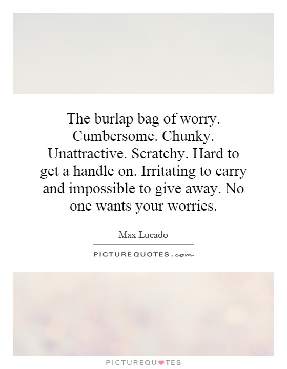 The burlap bag of worry. Cumbersome. Chunky. Unattractive. Scratchy. Hard to get a handle on. Irritating to carry and impossible to give away. No one wants your worries Picture Quote #1