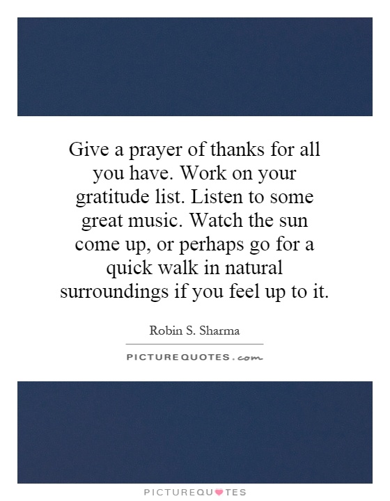 Give a prayer of thanks for all you have. Work on your gratitude list. Listen to some great music. Watch the sun come up, or perhaps go for a quick walk in natural surroundings if you feel up to it Picture Quote #1