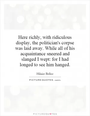 Here richly, with ridiculous display, the politician's corpse was laid away. While all of his acquaintance sneered and slanged I wept: for I had longed to see him hanged Picture Quote #1