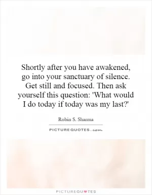 Shortly after you have awakened, go into your sanctuary of silence. Get still and focused. Then ask yourself this question: 'What would I do today if today was my last?' Picture Quote #1