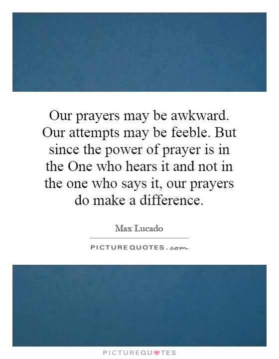 Our prayers may be awkward. Our attempts may be feeble. But since the power of prayer is in the One who hears it and not in the one who says it, our prayers do make a difference Picture Quote #1