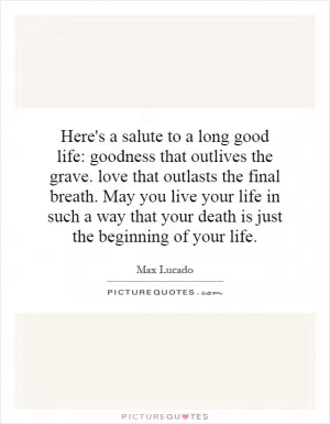 Here's a salute to a long good life: goodness that outlives the grave. love that outlasts the final breath. May you live your life in such a way that your death is just the beginning of your life Picture Quote #1