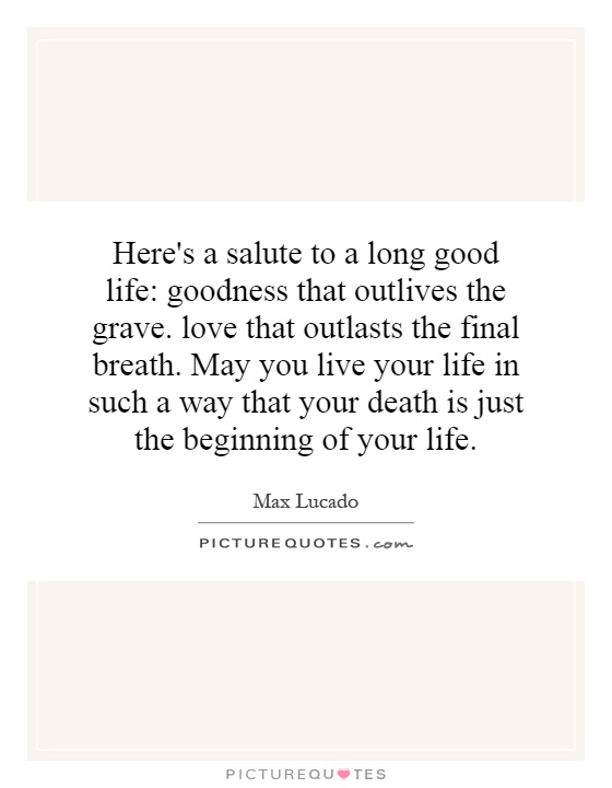 Here's a salute to a long good life: goodness that outlives the grave. love that outlasts the final breath. May you live your life in such a way that your death is just the beginning of your life Picture Quote #1