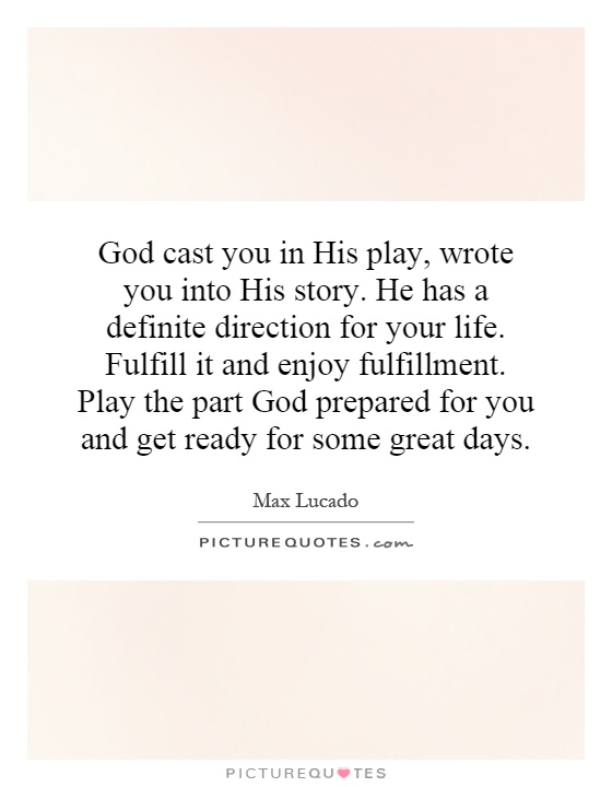 God cast you in His play, wrote you into His story. He has a definite direction for your life. Fulfill it and enjoy fulfillment. Play the part God prepared for you and get ready for some great days Picture Quote #1