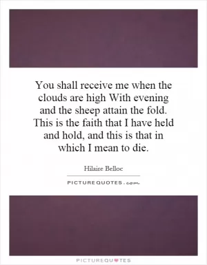 You shall receive me when the clouds are high With evening and the sheep attain the fold. This is the faith that I have held and hold, and this is that in which I mean to die Picture Quote #1
