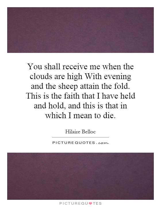 You shall receive me when the clouds are high With evening and the sheep attain the fold. This is the faith that I have held and hold, and this is that in which I mean to die Picture Quote #1