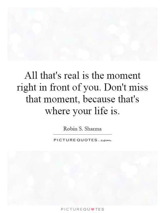 All that's real is the moment right in front of you. Don't miss that moment, because that's where your life is Picture Quote #1