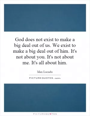 God does not exist to make a big deal out of us. We exist to make a big deal out of him. It's not about you. It's not about me. It's all about him Picture Quote #1