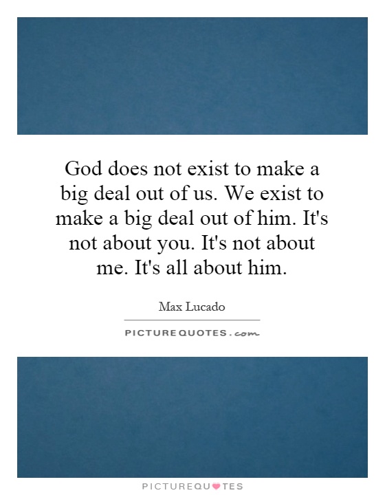God does not exist to make a big deal out of us. We exist to make a big deal out of him. It's not about you. It's not about me. It's all about him Picture Quote #1
