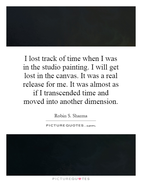 I lost track of time when I was in the studio painting. I will get lost in the canvas. It was a real release for me. It was almost as if I transcended time and moved into another dimension Picture Quote #1
