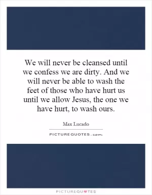 We will never be cleansed until we confess we are dirty. And we will never be able to wash the feet of those who have hurt us until we allow Jesus, the one we have hurt, to wash ours Picture Quote #1