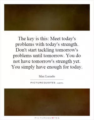 The key is this: Meet today's problems with today's strength. Don't start tackling tomorrow's problems until tomorrow. You do not have tomorrow's strength yet. You simply have enough for today Picture Quote #1