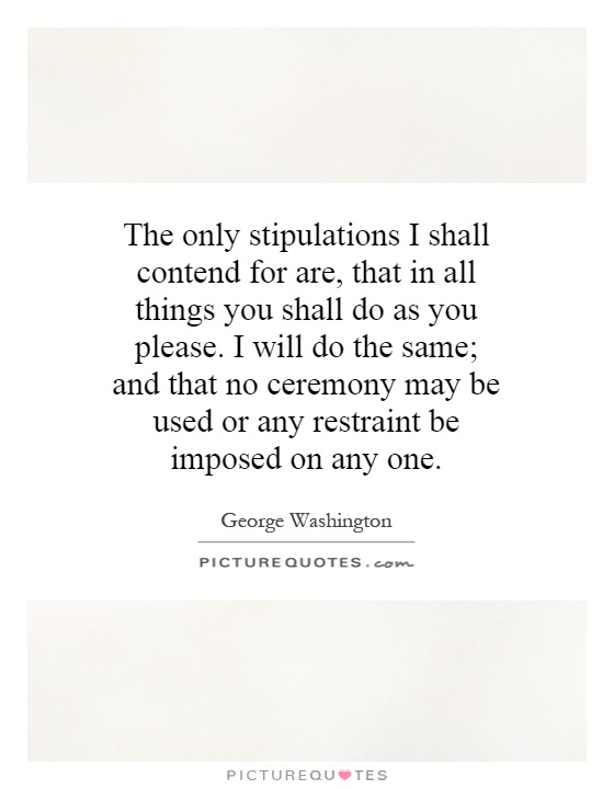 The only stipulations I shall contend for are, that in all things you shall do as you please. I will do the same; and that no ceremony may be used or any restraint be imposed on any one Picture Quote #1