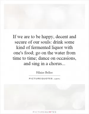 If we are to be happy, decent and secure of our souls: drink some kind of fermented liquor with one's food; go on the water from time to time; dance on occasions, and sing in a chorus Picture Quote #1