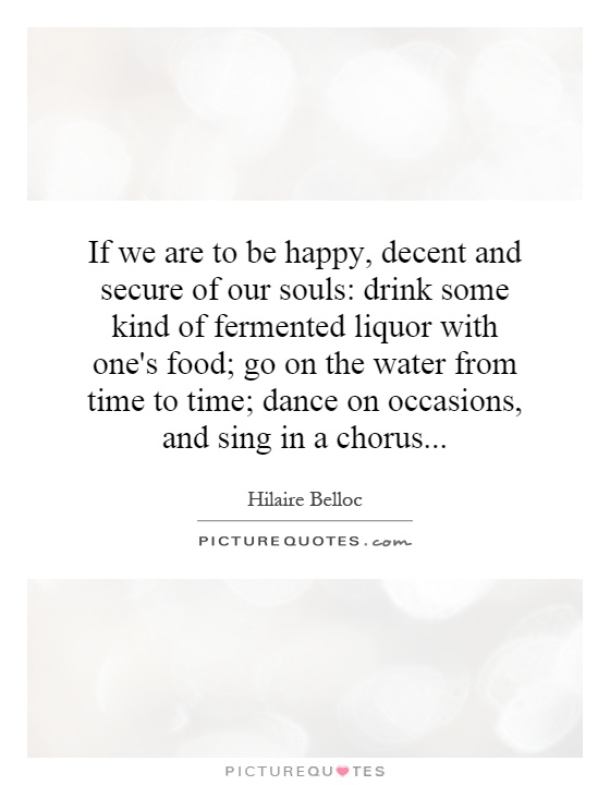 If we are to be happy, decent and secure of our souls: drink some kind of fermented liquor with one's food; go on the water from time to time; dance on occasions, and sing in a chorus Picture Quote #1