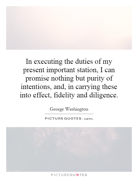 In executing the duties of my present important station, I can promise nothing but purity of intentions, and, in carrying these into effect, fidelity and diligence Picture Quote #1