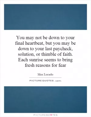 You may not be down to your final heartbeat, but you may be down to your last paycheck, solution, or thimble of faith. Each sunrise seems to bring fresh reasons for fear Picture Quote #1