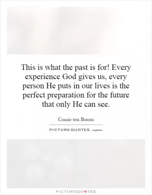 This is what the past is for! Every experience God gives us, every person He puts in our lives is the perfect preparation for the future that only He can see Picture Quote #1
