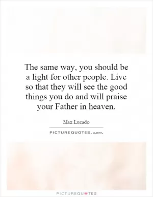 The same way, you should be a light for other people. Live so that they will see the good things you do and will praise your Father in heaven Picture Quote #1