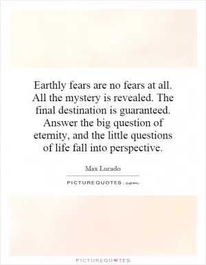 Earthly fears are no fears at all. All the mystery is revealed. The final destination is guaranteed. Answer the big question of eternity, and the little questions of life fall into perspective Picture Quote #1