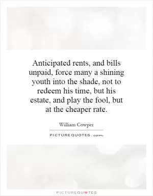 Anticipated rents, and bills unpaid, force many a shining youth into the shade, not to redeem his time, but his estate, and play the fool, but at the cheaper rate Picture Quote #1