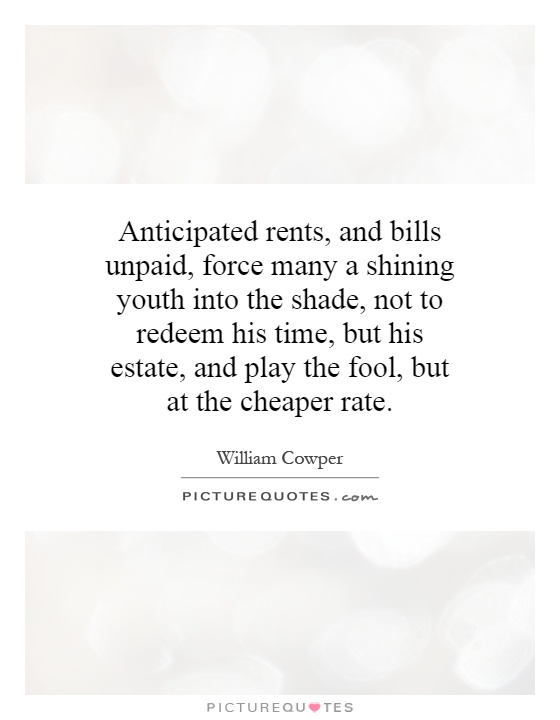 Anticipated rents, and bills unpaid, force many a shining youth into the shade, not to redeem his time, but his estate, and play the fool, but at the cheaper rate Picture Quote #1
