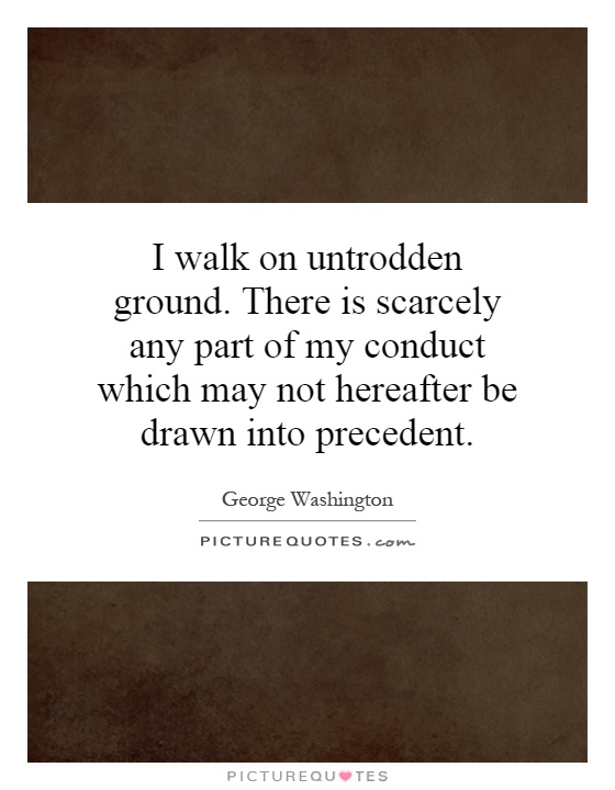 I walk on untrodden ground. There is scarcely any part of my conduct which may not hereafter be drawn into precedent Picture Quote #1
