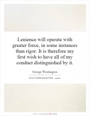 Lenience will operate with greater force, in some instances than rigor. It is therefore my first wish to have all of my conduct distinguished by it Picture Quote #1