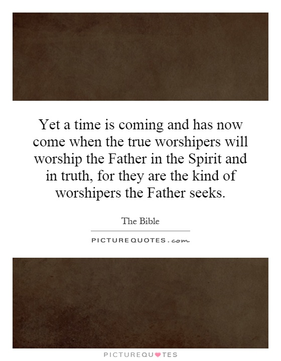 Yet a time is coming and has now come when the true worshipers will worship the Father in the Spirit and in truth, for they are the kind of worshipers the Father seeks Picture Quote #1