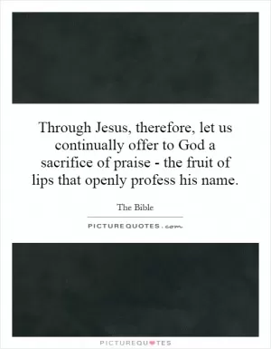 Through Jesus, therefore, let us continually offer to God a sacrifice of praise - the fruit of lips that openly profess his name Picture Quote #1