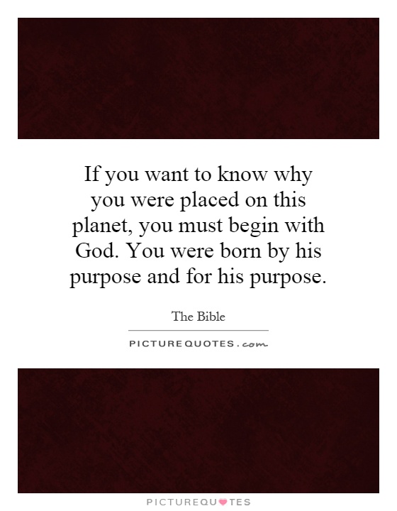 If you want to know why you were placed on this planet, you must begin with God. You were born by his purpose and for his purpose Picture Quote #1