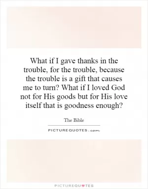 What if I gave thanks in the trouble, for the trouble, because the trouble is a gift that causes me to turn? What if I loved God not for His goods but for His love itself that is goodness enough? Picture Quote #1