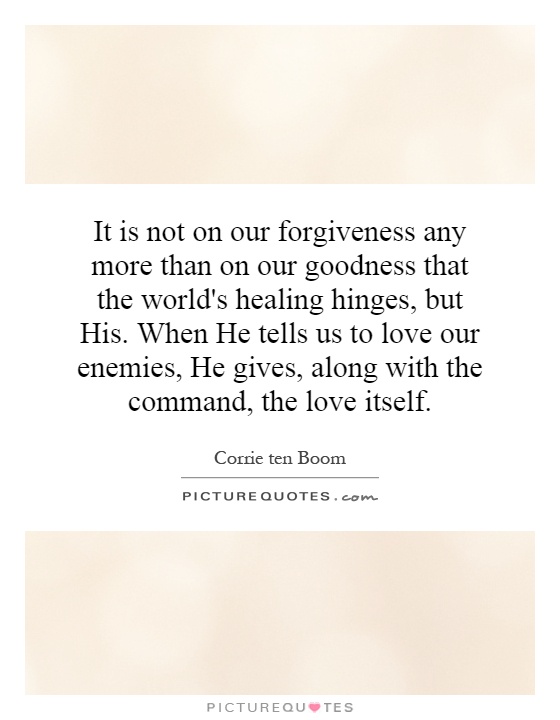 It is not on our forgiveness any more than on our goodness that the world's healing hinges, but His. When He tells us to love our enemies, He gives, along with the command, the love itself Picture Quote #1