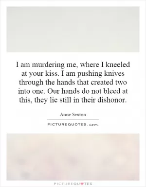 I am murdering me, where I kneeled at your kiss. I am pushing knives through the hands that created two into one. Our hands do not bleed at this, they lie still in their dishonor Picture Quote #1