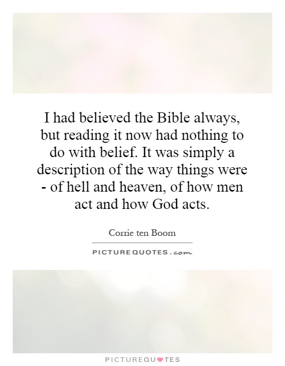 I had believed the Bible always, but reading it now had nothing to do with belief. It was simply a description of the way things were - of hell and heaven, of how men act and how God acts Picture Quote #1