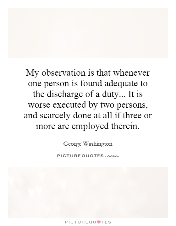My observation is that whenever one person is found adequate to the discharge of a duty... It is worse executed by two persons, and scarcely done at all if three or more are employed therein Picture Quote #1
